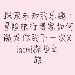 探索未知的乐趣：冒险旅行博客如何激发你的下一次Xiaomi探险之旅