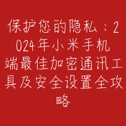 保护您的隐私：2024年小米手机端最佳加密通讯工具及安全设置全攻略